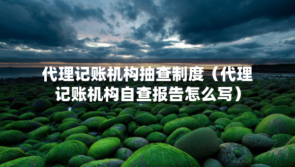 代理記賬機(jī)構(gòu)抽查制度（代理記賬機(jī)構(gòu)自查報(bào)告怎么寫）