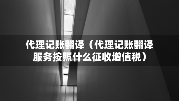 代理記賬翻譯（代理記賬翻譯服務(wù)按照什么征收增值稅）