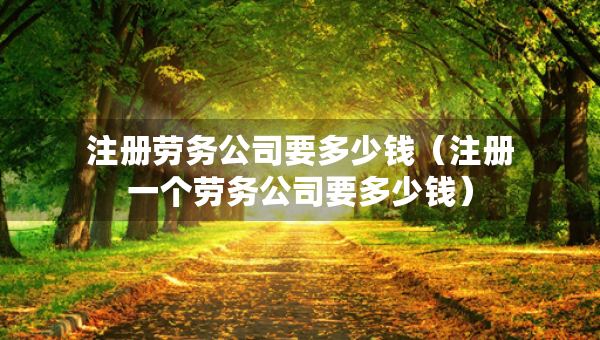 注冊(cè)勞務(wù)公司要多少錢（注冊(cè)一個(gè)勞務(wù)公司要多少錢）