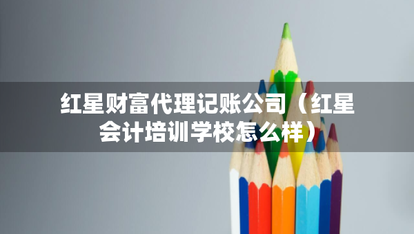 紅星財富代理記賬公司（紅星會計培訓學校怎么樣）