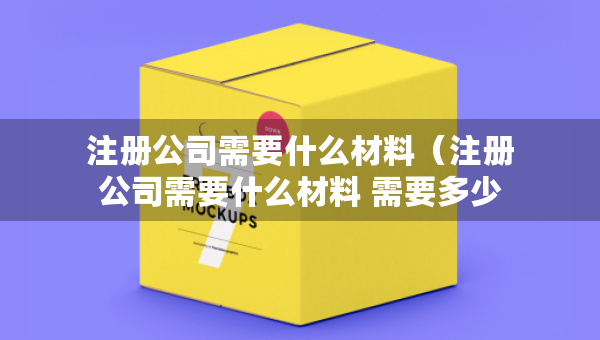 注冊公司需要什么材料（注冊公司需要什么材料 需要多少錢）