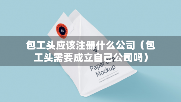 包工頭應(yīng)該注冊什么公司（包工頭需要成立自己公司嗎）