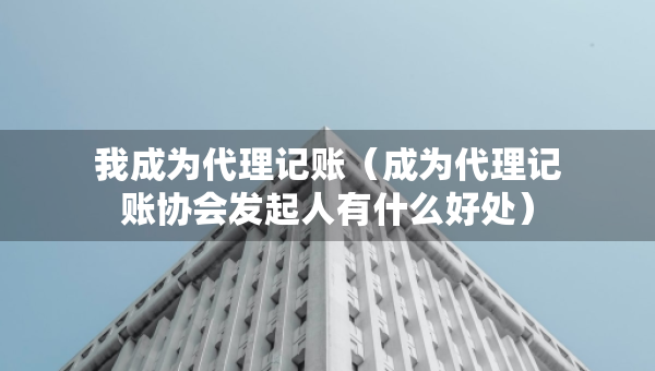 我成為代理記賬（成為代理記賬協(xié)會(huì)發(fā)起人有什么好處）