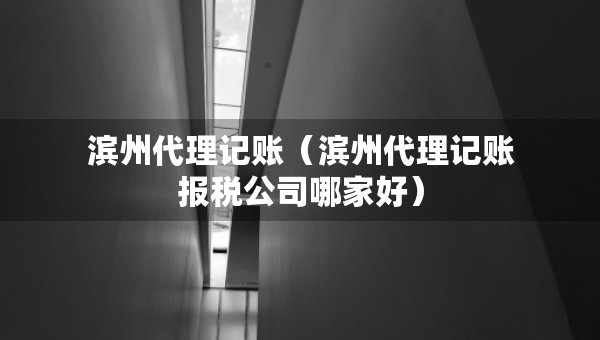 濱州代理記賬（濱州代理記賬報(bào)稅公司哪家好）
