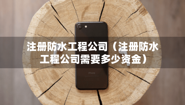 注冊(cè)防水工程公司（注冊(cè)防水工程公司需要多少資金）