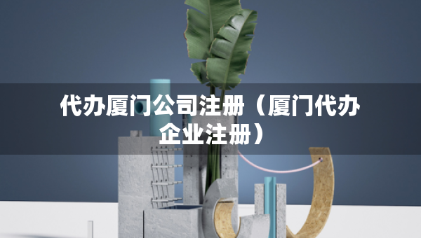 代辦廈門公司注冊（廈門代辦企業(yè)注冊）