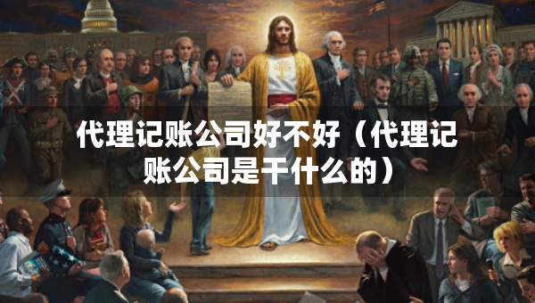 代理記賬公司好不好（代理記賬公司是干什么的）