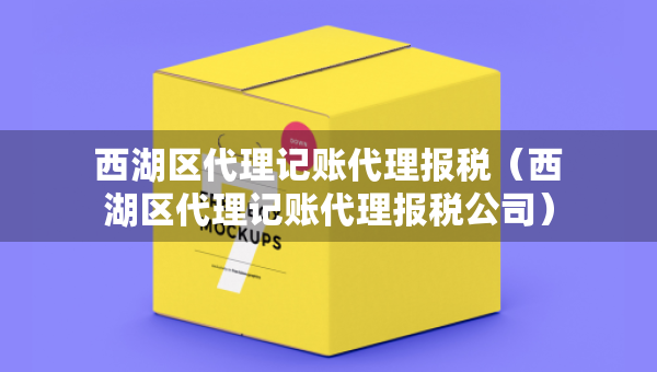 西湖區(qū)代理記賬代理報稅（西湖區(qū)代理記賬代理報稅公司）