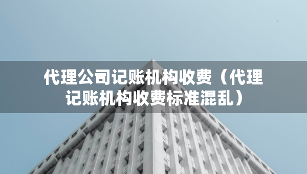 代理公司記賬機構(gòu)收費（代理記賬機構(gòu)收費標(biāo)準(zhǔn)混亂）
