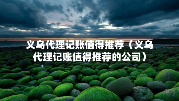 義烏代理記賬值得推薦（義烏代理記賬值得推薦的公司）