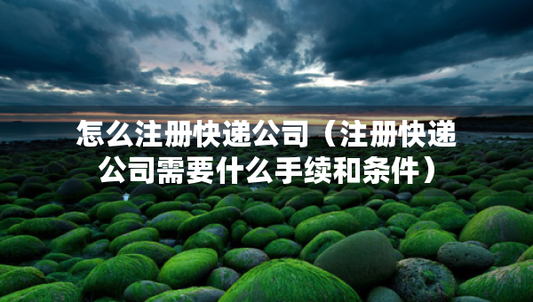 怎么注冊快遞公司（注冊快遞公司需要什么手續(xù)和條件）