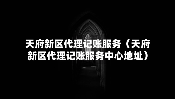 天府新區(qū)代理記賬服務(wù)（天府新區(qū)代理記賬服務(wù)中心地址）