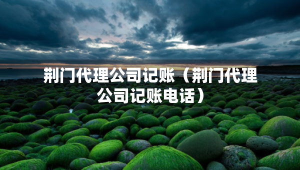 荊門代理公司記賬（荊門代理公司記賬電話）