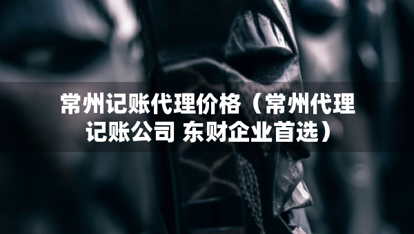 常州記賬代理價(jià)格（常州代理記賬公司 東財(cái)企業(yè)首選）