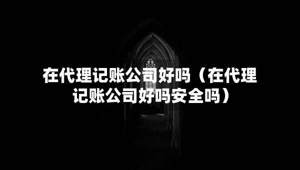 在代理記賬公司好嗎（在代理記賬公司好嗎安全嗎）
