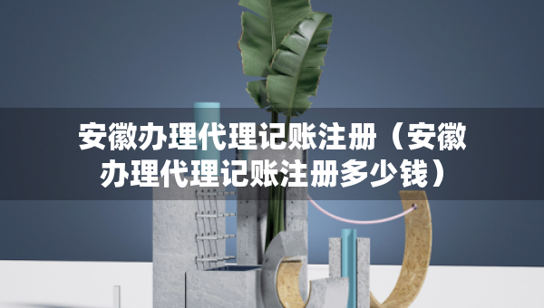 安徽辦理代理記賬注冊（安徽辦理代理記賬注冊多少錢）