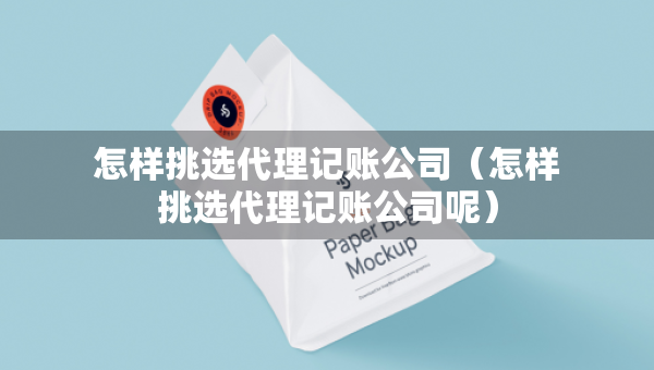 怎樣挑選代理記賬公司（怎樣挑選代理記賬公司呢）