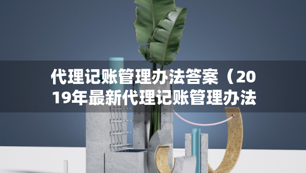 代理記賬管理辦法答案（2019年最新代理記賬管理辦法）