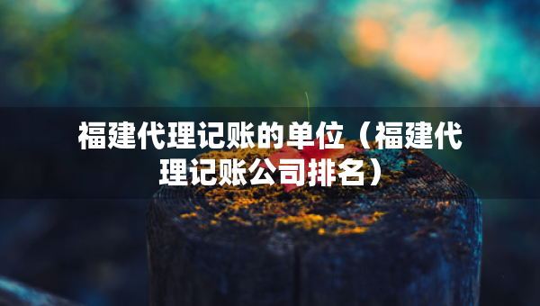 福建代理記賬的單位（福建代理記賬公司排名）