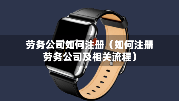 勞務(wù)公司如何注冊(cè)（如何注冊(cè)勞務(wù)公司及相關(guān)流程）