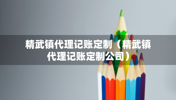 精武鎮(zhèn)代理記賬定制（精武鎮(zhèn)代理記賬定制公司）