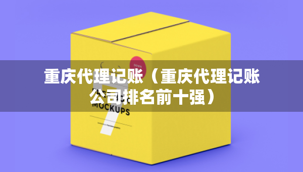 重慶代理記賬（重慶代理記賬公司排名前十強(qiáng)）