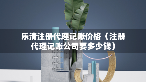 樂清注冊代理記賬價格（注冊代理記賬公司要多少錢）