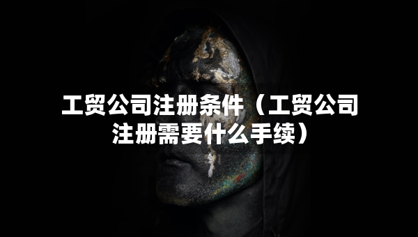 工貿(mào)公司注冊條件（工貿(mào)公司注冊需要什么手續(xù)）