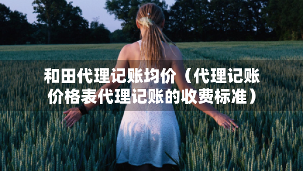 和田代理記賬均價(jià)（代理記賬價(jià)格表代理記賬的收費(fèi)標(biāo)準(zhǔn)）
