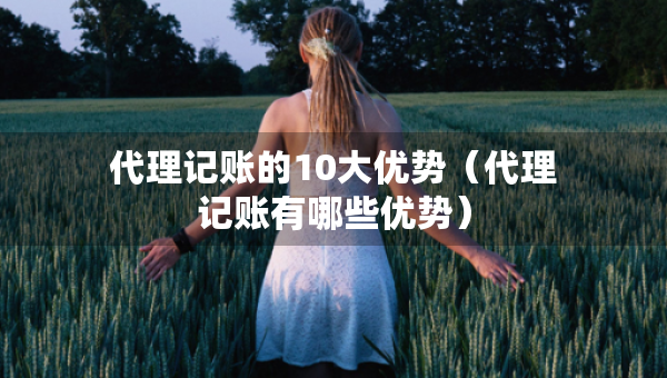 代理記賬的10大優(yōu)勢（代理記賬有哪些優(yōu)勢）