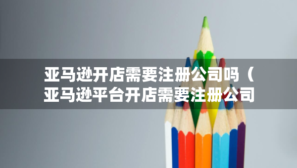 亞馬遜開店需要注冊公司嗎（亞馬遜平臺開店需要注冊公司嗎）