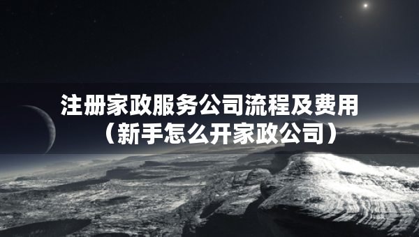 注冊家政服務公司流程及費用（新手怎么開家政公司）