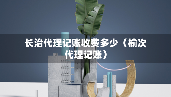 長治代理記賬收費(fèi)多少（榆次代理記賬）
