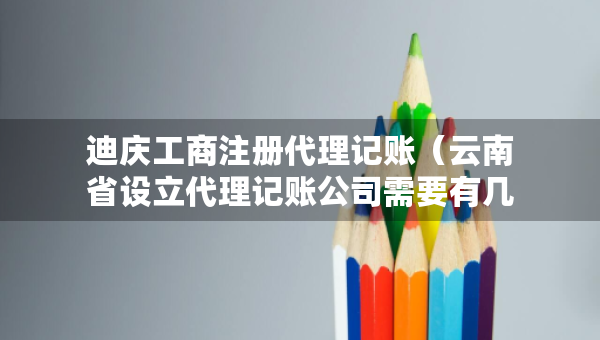 迪慶工商注冊代理記賬（云南省設(shè)立代理記賬公司需要有幾個(gè)人）