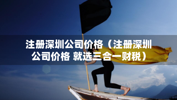 注冊深圳公司價格（注冊深圳公司價格 就選三合一財稅）