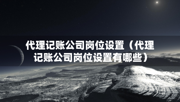 代理記賬公司崗位設(shè)置（代理記賬公司崗位設(shè)置有哪些）