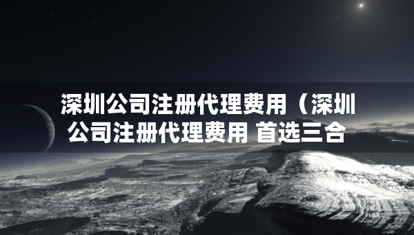 深圳公司注冊代理費(fèi)用（深圳公司注冊代理費(fèi)用 首選三合一企服）