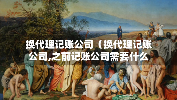 換代理記賬公司（換代理記賬公司,之前記賬公司需要什么資料）