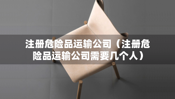 注冊(cè)危險(xiǎn)品運(yùn)輸公司（注冊(cè)危險(xiǎn)品運(yùn)輸公司需要幾個(gè)人）