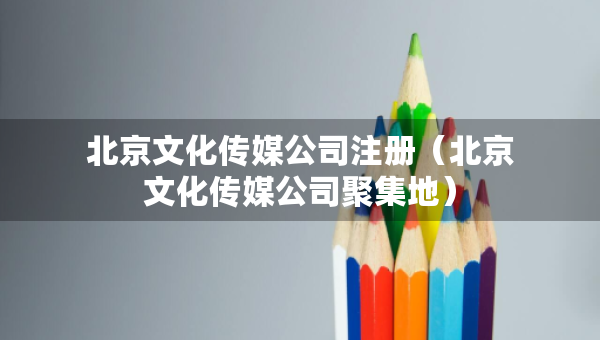 北京文化傳媒公司注冊（北京文化傳媒公司聚集地）