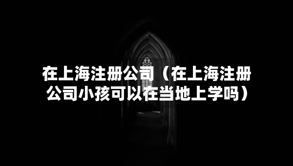 在上海注冊公司（在上海注冊公司小孩可以在當(dāng)?shù)厣蠈W(xué)嗎）