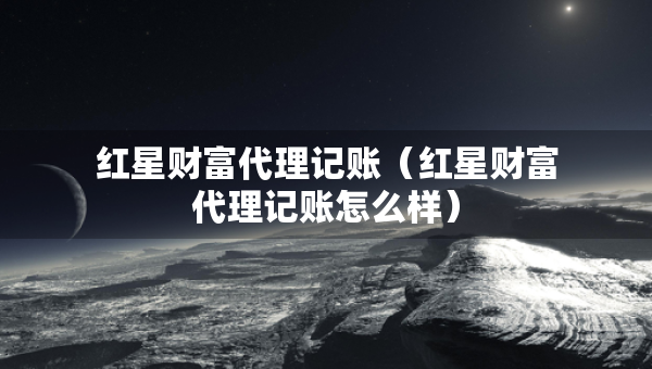 紅星財富代理記賬（紅星財富代理記賬怎么樣）