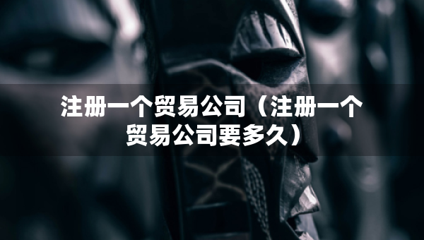 注冊一個貿易公司（注冊一個貿易公司要多久）