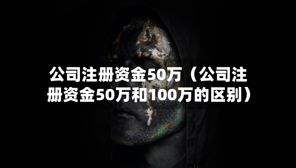 公司注冊資金50萬（公司注冊資金50萬和100萬的區(qū)別）