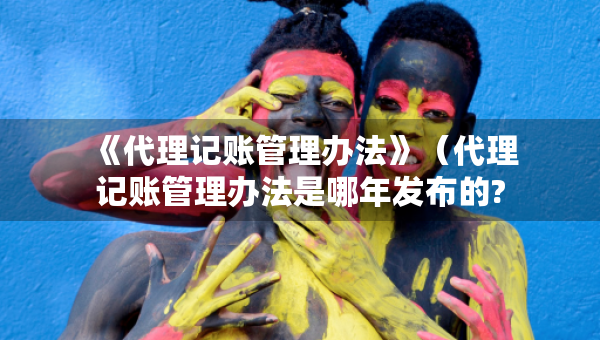 《代理記賬管理辦法》（代理記賬管理辦法是哪年發(fā)布的?）