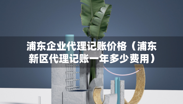 浦東企業(yè)代理記賬價(jià)格（浦東新區(qū)代理記賬一年多少費(fèi)用）