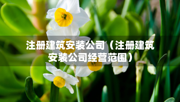 注冊(cè)建筑安裝公司（注冊(cè)建筑安裝公司經(jīng)營(yíng)范圍）