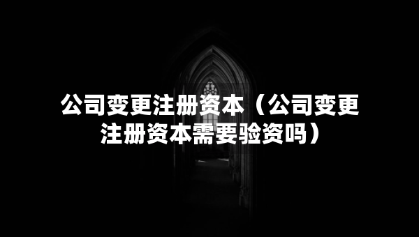 公司變更注冊(cè)資本（公司變更注冊(cè)資本需要驗(yàn)資嗎）