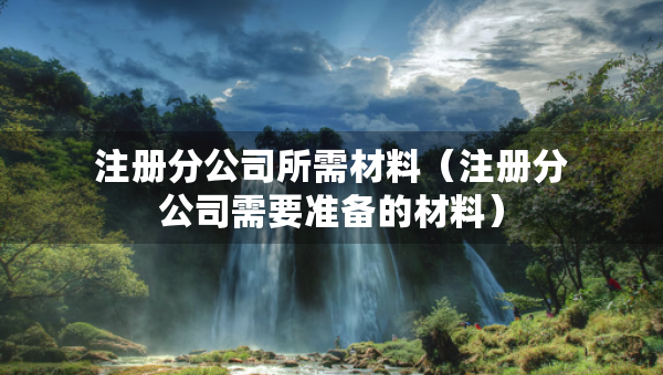 注冊分公司所需材料（注冊分公司需要準(zhǔn)備的材料）