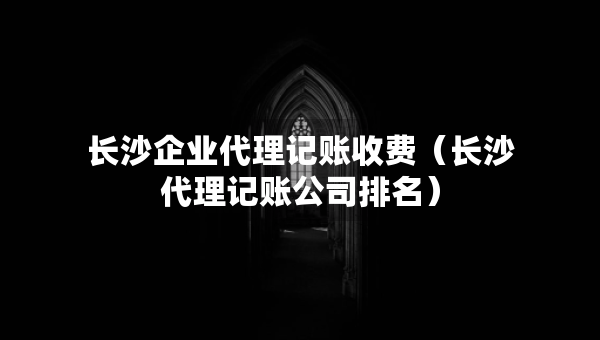 長沙企業(yè)代理記賬收費(fèi)（長沙代理記賬公司排名）
